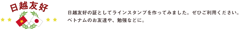 日越友好の証としてラインスタンプを作ってみました。ぜひご利用ください。第二弾は、現在ラインストアUP待ちです。こうご期待！！ベトナムのお友達や、勉強などに。