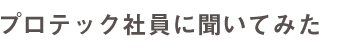 プロテック社員に聞いてみた。