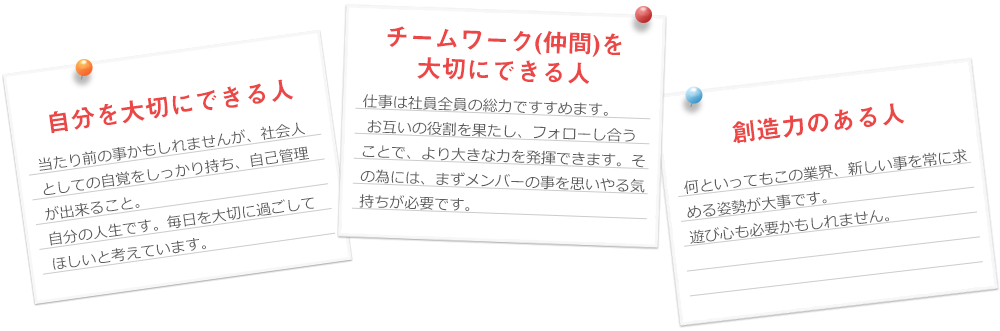 自分を大切にできる人 当たり前の事かもしれませんが、社会人としての自覚をしっかりと持ち、自己管理が出来ること。
自分の人生です。毎日を大切に過ごしてほしいと考えています。チームワーク(仲間)を大切にできる人。仕事は社員全員の総力ですすめます。お互いの役割を果たし、フォローし合うことで、より大きな力を発揮できます。その為には、まずメンバーの事を思いやる気持ちが大切です。創造力のある人。何といってもこの業界、新しい事を常に求める姿勢が大切です。遊び心も必要かもしれません。